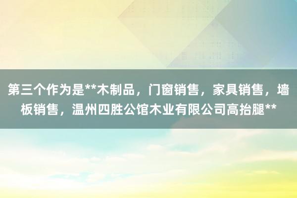 第三个作为是**木制品，门窗销售，家具销售，墙板销售，温州四胜公馆木业有限公司高抬腿**